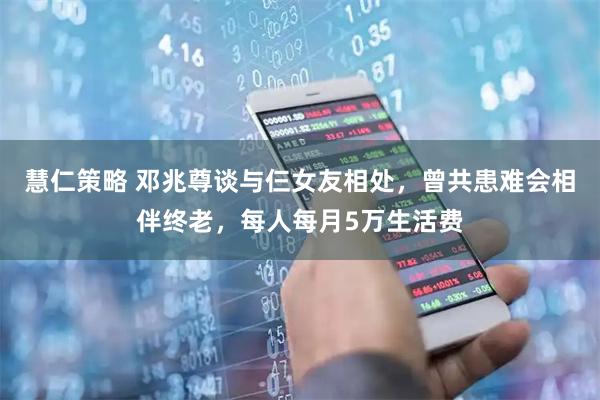 慧仁策略 邓兆尊谈与仨女友相处，曾共患难会相伴终老，每人每月5万生活费