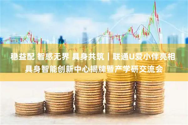 稳益配 智感无界 具身共筑｜联通U爱小伴亮相 具身智能创新中心揭牌暨产学研交流会