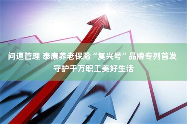 问道管理 泰康养老保险“复兴号”品牌专列首发 守护千万职工美好生活
