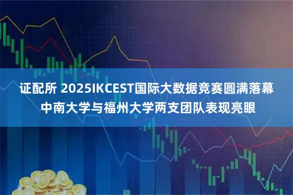 证配所 2025IKCEST国际大数据竞赛圆满落幕 中南大学与福州大学两支团队表现亮眼