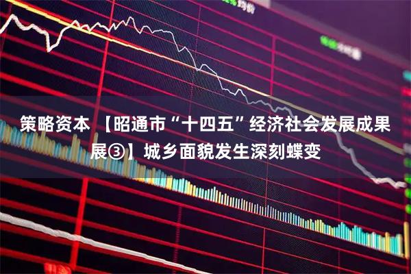 策略资本 【昭通市“十四五”经济社会发展成果展③】城乡面貌发生深刻蝶变
