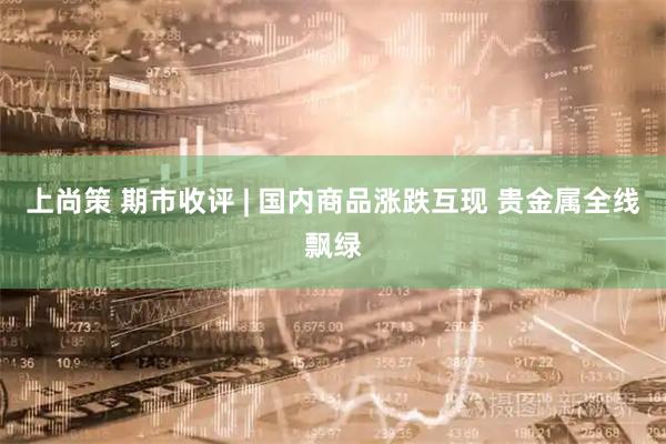 上尚策 期市收评 | 国内商品涨跌互现 贵金属全线飘绿