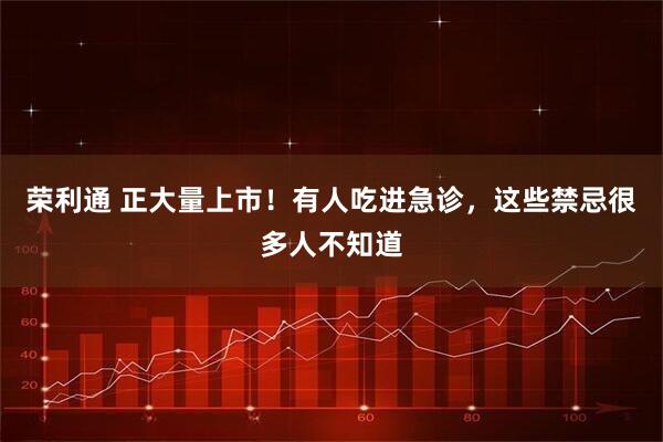 荣利通 正大量上市!有人吃进急诊,这些禁忌很多人不知道