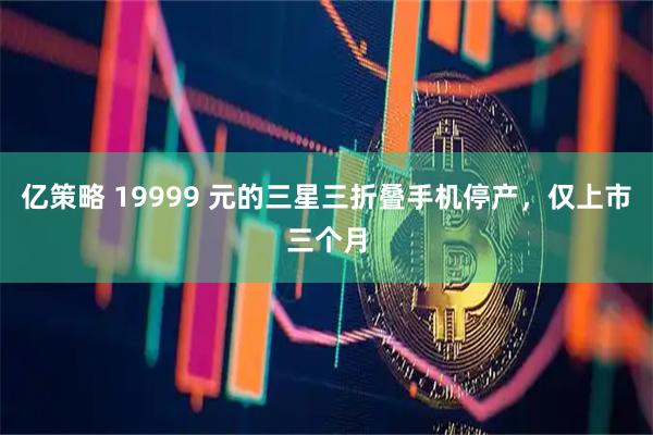 亿策略 19999 元的三星三折叠手机停产，仅上市三个月