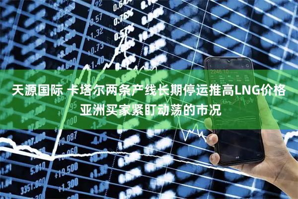 天源国际 卡塔尔两条产线长期停运推高LNG价格 亚洲买家紧盯动荡的市况