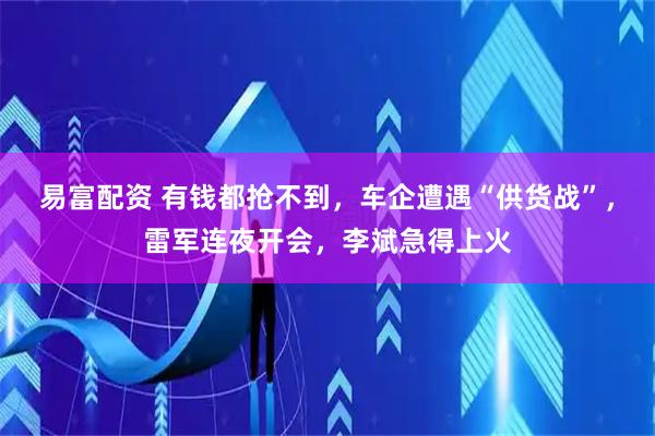 易富配资 有钱都抢不到，车企遭遇“供货战”，雷军连夜开会，李斌急得上火