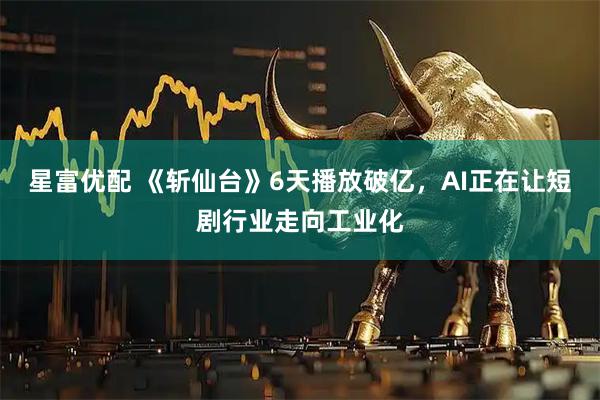 星富优配 《斩仙台》6天播放破亿，AI正在让短剧行业走向工业化
