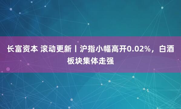 长富资本 滚动更新丨沪指小幅高开0.02%，白酒板块集体走强