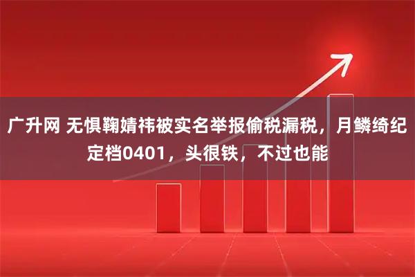 广升网 无惧鞠婧祎被实名举报偷税漏税，月鳞绮纪定档0401，头很铁，不过也能