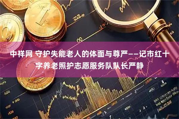 中祥网 守护失能老人的体面与尊严——记市红十字养老照护志愿服务队队长严静