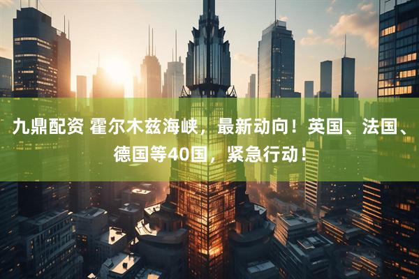 九鼎配资 霍尔木兹海峡，最新动向！英国、法国、德国等40国，紧急行动！