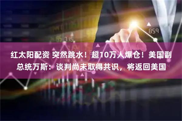 红太阳配资 突然跳水！超10万人爆仓！美国副总统万斯：谈判尚未取得共识，将返回美国