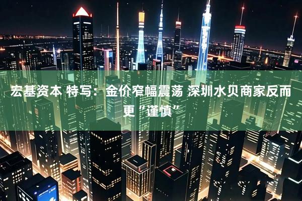 宏基资本 特写：金价窄幅震荡 深圳水贝商家反而更“谨慎”