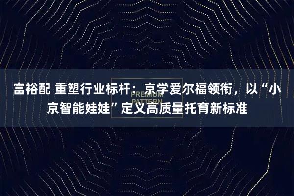 富裕配 重塑行业标杆：京学爱尔福领衔，以“小京智能娃娃”定义高质量托育新标准
