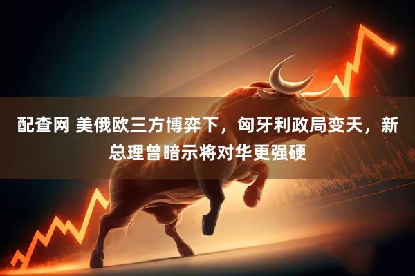 配查网 美俄欧三方博弈下，匈牙利政局变天，新总理曾暗示将对华更强硬