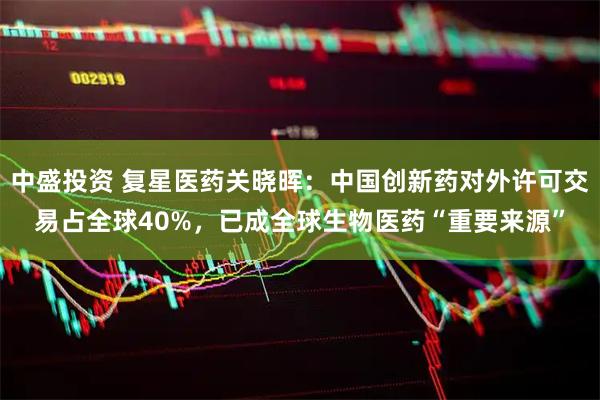 中盛投资 复星医药关晓晖：中国创新药对外许可交易占全球40%，已成全球生物医药“重要来源”