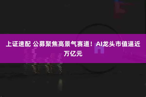 上证速配 公募聚焦高景气赛道！AI龙头市值逼近万亿元