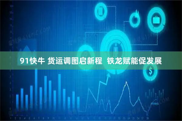 91快牛 货运调图启新程  铁龙赋能促发展