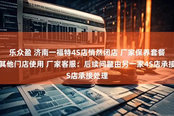 乐众盈 济南一福特4S店悄然闭店 厂家保养套餐可在其他门店使用 厂家客服：后续问题由另一家4S店承接处理