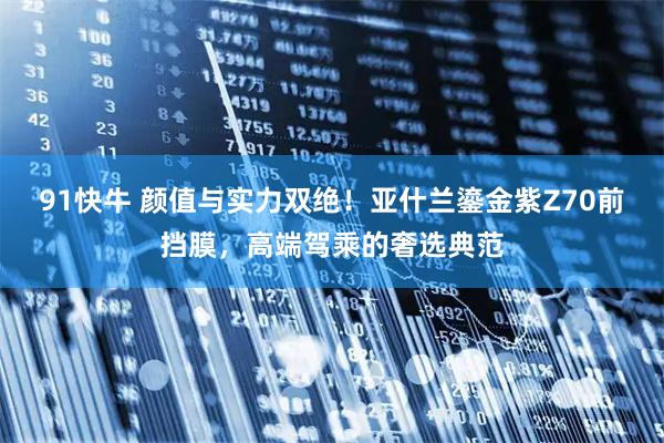 91快牛 颜值与实力双绝！亚什兰鎏金紫Z70前挡膜，高端驾乘的奢选典范