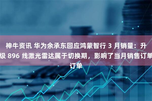 神牛资讯 华为余承东回应鸿蒙智行 3 月销量：升级 896 线激光雷达属于切换期，影响了当月销售订单