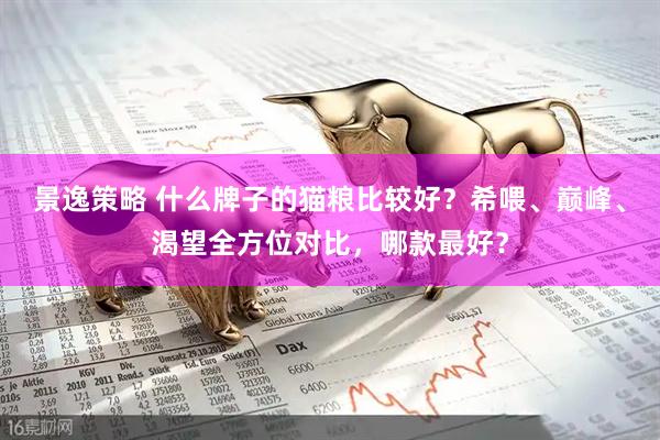景逸策略 什么牌子的猫粮比较好？希喂、巅峰、渴望全方位对比，哪款最好？