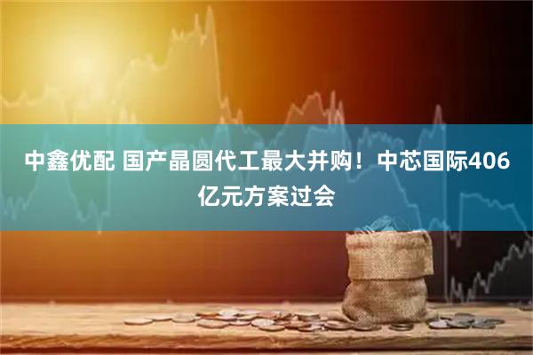 中鑫优配 国产晶圆代工最大并购！中芯国际406亿元方案过会
