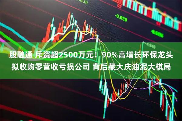股融通 斥资超2500万元！90%高增长环保龙头拟收购零营收亏损公司 背后藏大庆油泥大棋局