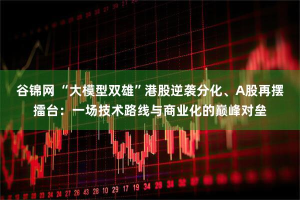 谷锦网 “大模型双雄”港股逆袭分化、A股再摆擂台：一场技术路线与商业化的巅峰对垒