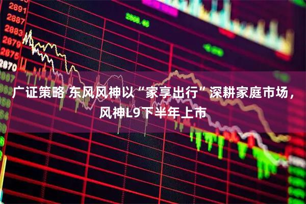 广证策略 东风风神以“家享出行”深耕家庭市场，风神L9下半年上市