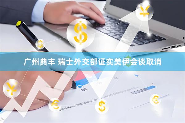 广州典丰 瑞士外交部证实美伊会谈取消