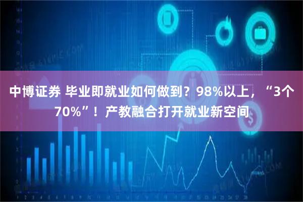 中博证券 毕业即就业如何做到？98%以上，“3个70%”！产教融合打开就业新空间