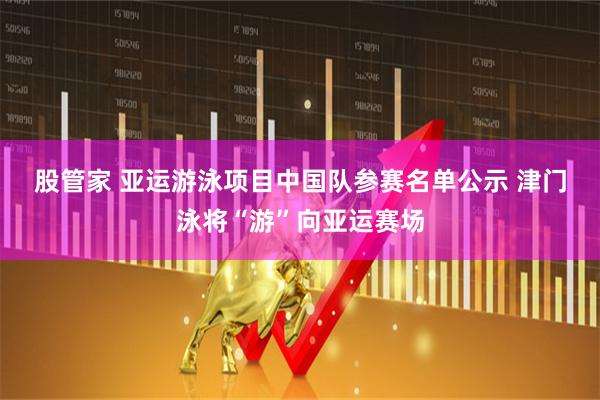 股管家 亚运游泳项目中国队参赛名单公示 津门泳将“游”向亚运赛场
