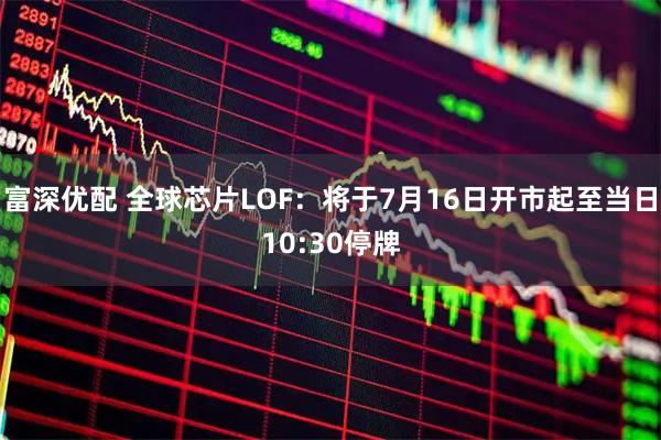 富深优配 全球芯片LOF：将于7月16日开市起至当日10:30停牌