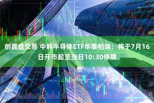 创赢盘交易 中韩半导体ETF华泰柏瑞：将于7月16日开市起至当日10:30停牌