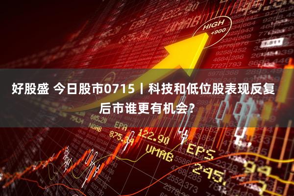 好股盛 今日股市0715丨科技和低位股表现反复  后市谁更有机会？
