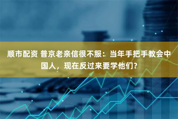 顺市配资 普京老亲信很不服：当年手把手教会中国人，现在反过来要学他们？