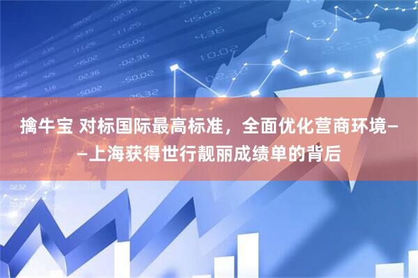 擒牛宝 对标国际最高标准，全面优化营商环境——上海获得世行靓丽成绩单的背后
