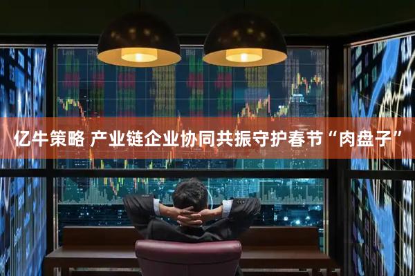 亿牛策略 产业链企业协同共振守护春节“肉盘子”