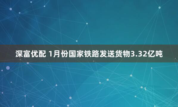 深富优配 1月份国家铁路发送货物3.32亿吨