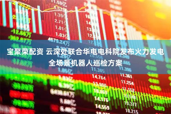 宝聚荣配资 云深处联合华电电科院发布火力发电全场景机器人巡检方案