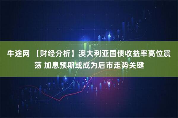 牛途网 【财经分析】澳大利亚国债收益率高位震荡 加息预期或成为后市走势关键