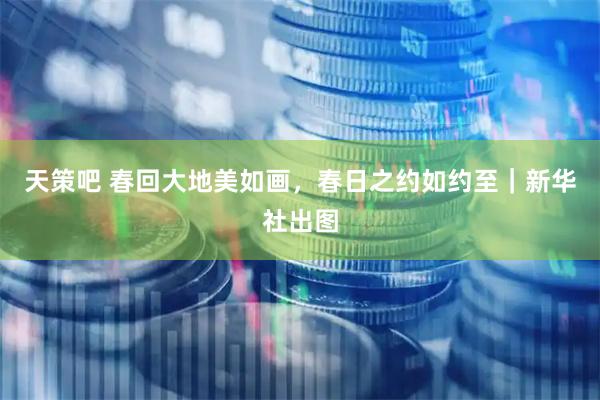 天策吧 春回大地美如画，春日之约如约至｜新华社出图