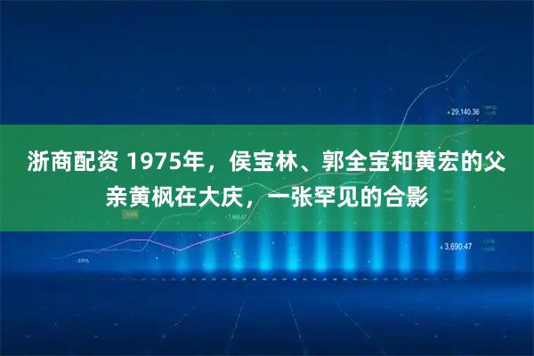 浙商配资 1975年，侯宝林、郭全宝和黄宏的父亲黄枫在大庆，一张罕见的合影
