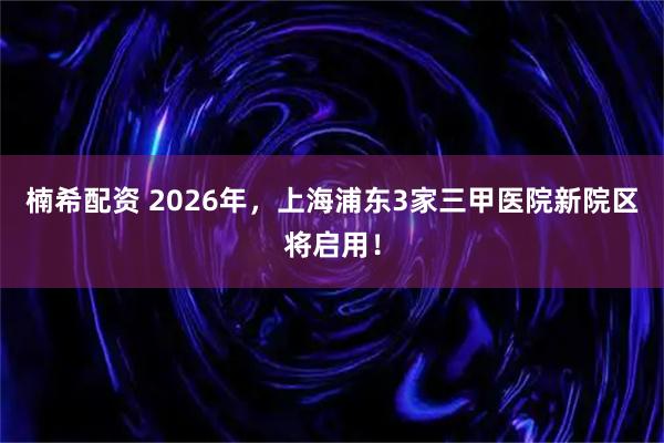 楠希配资 2026年，上海浦东3家三甲医院新院区将启用！