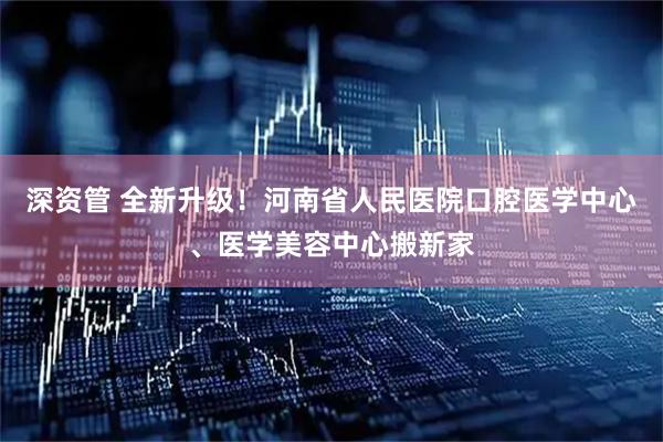 深资管 全新升级！河南省人民医院口腔医学中心、医学美容中心搬新家