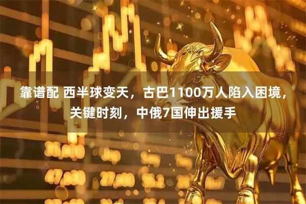 靠谱配 西半球变天，古巴1100万人陷入困境，关键时刻，中俄7国伸出援手