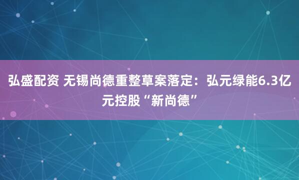 弘盛配资 无锡尚德重整草案落定：弘元绿能6.3亿元控股“新尚德”