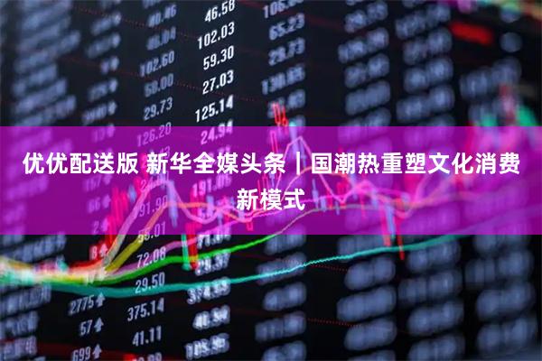 优优配送版 新华全媒头条｜国潮热重塑文化消费新模式