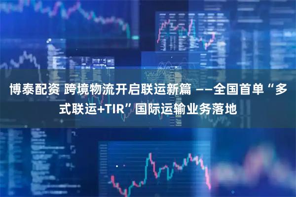 博泰配资 跨境物流开启联运新篇 ——全国首单“多式联运+TIR”国际运输业务落地
